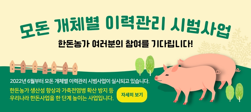 모돈 개체별 이력관리 시범사업 - 한돈농가 여러분의 참여를 기다립니다! 2022년 6월부터 모돈 개체별 이력관시 시범사업이 실시되고 있습니다. 한돈농가 생산성 향상과 가축전염병 확산 방지 등 우리나라 한돈사업을 한 단계 높이는 사업입니다. 자세히 보기

