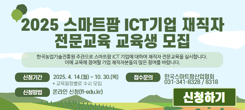  2025 스마트팜 ICT기업 재직자 전문교육 교육생 모집 한국농업기술진흥원 주관으로 스마트팜 ICT 기업에 대하여 재직자 전문교육을 실시합니다. 이에 교육에 참여할 기업 재직자분들의 많은 참여를 바랍니다. 신청기간 2025. 4. 14. (월) ~ 10. 30.(목) *교육일정별로 수시 모집 접수문의 한국스마트팜산업협회 031-341-8328 / 8318 신청방법 온라인 신청(f-edu.kr) 신청하기